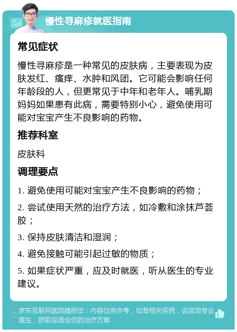 慢性寻麻疹就医指南 常见症状 慢性寻麻疹是一种常见的皮肤病，主要表现为皮肤发红、瘙痒、水肿和风团。它可能会影响任何年龄段的人，但更常见于中年和老年人。哺乳期妈妈如果患有此病，需要特别小心，避免使用可能对宝宝产生不良影响的药物。 推荐科室 皮肤科 调理要点 1. 避免使用可能对宝宝产生不良影响的药物； 2. 尝试使用天然的治疗方法，如冷敷和涂抹芦荟胶； 3. 保持皮肤清洁和湿润； 4. 避免接触可能引起过敏的物质； 5. 如果症状严重，应及时就医，听从医生的专业建议。