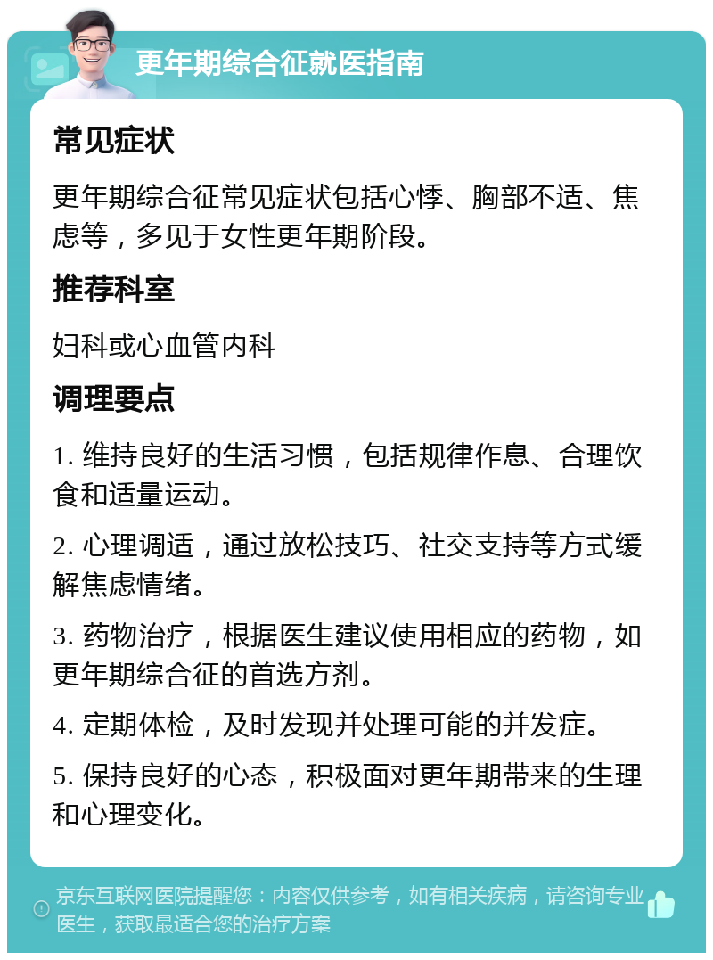 更年期综合征就医指南 常见症状 更年期综合征常见症状包括心悸、胸部不适、焦虑等，多见于女性更年期阶段。 推荐科室 妇科或心血管内科 调理要点 1. 维持良好的生活习惯，包括规律作息、合理饮食和适量运动。 2. 心理调适，通过放松技巧、社交支持等方式缓解焦虑情绪。 3. 药物治疗，根据医生建议使用相应的药物，如更年期综合征的首选方剂。 4. 定期体检，及时发现并处理可能的并发症。 5. 保持良好的心态，积极面对更年期带来的生理和心理变化。