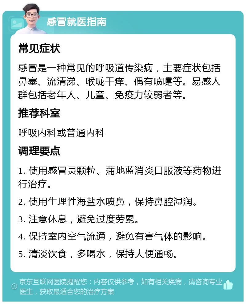 感冒就医指南 常见症状 感冒是一种常见的呼吸道传染病，主要症状包括鼻塞、流清涕、喉咙干痒、偶有喷嚏等。易感人群包括老年人、儿童、免疫力较弱者等。 推荐科室 呼吸内科或普通内科 调理要点 1. 使用感冒灵颗粒、蒲地蓝消炎口服液等药物进行治疗。 2. 使用生理性海盐水喷鼻，保持鼻腔湿润。 3. 注意休息，避免过度劳累。 4. 保持室内空气流通，避免有害气体的影响。 5. 清淡饮食，多喝水，保持大便通畅。