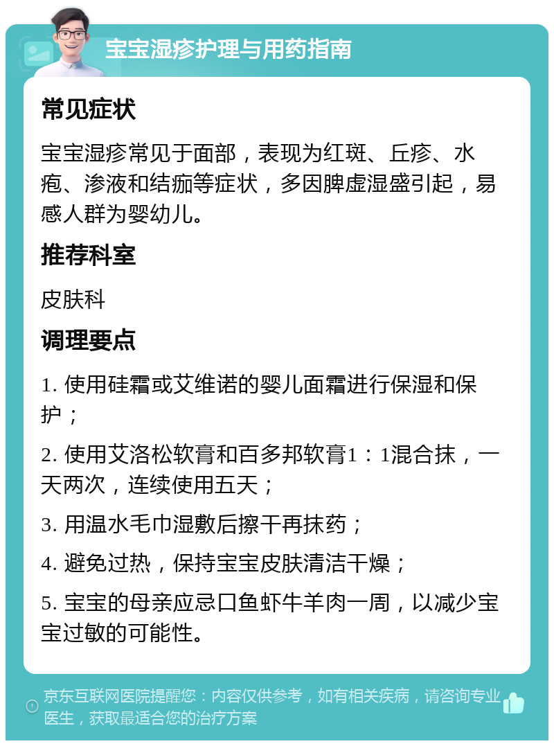 宝宝湿疹护理与用药指南 常见症状 宝宝湿疹常见于面部，表现为红斑、丘疹、水疱、渗液和结痂等症状，多因脾虚湿盛引起，易感人群为婴幼儿。 推荐科室 皮肤科 调理要点 1. 使用硅霜或艾维诺的婴儿面霜进行保湿和保护； 2. 使用艾洛松软膏和百多邦软膏1：1混合抹，一天两次，连续使用五天； 3. 用温水毛巾湿敷后擦干再抹药； 4. 避免过热，保持宝宝皮肤清洁干燥； 5. 宝宝的母亲应忌口鱼虾牛羊肉一周，以减少宝宝过敏的可能性。