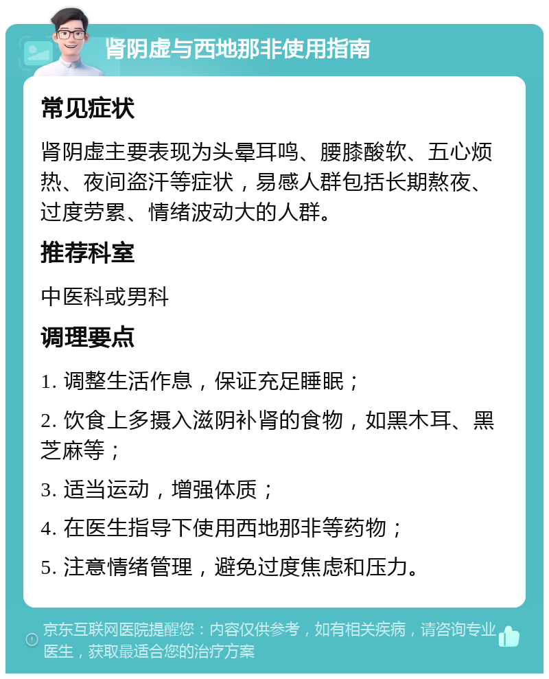 肾阴虚与西地那非使用指南 常见症状 肾阴虚主要表现为头晕耳鸣、腰膝酸软、五心烦热、夜间盗汗等症状，易感人群包括长期熬夜、过度劳累、情绪波动大的人群。 推荐科室 中医科或男科 调理要点 1. 调整生活作息，保证充足睡眠； 2. 饮食上多摄入滋阴补肾的食物，如黑木耳、黑芝麻等； 3. 适当运动，增强体质； 4. 在医生指导下使用西地那非等药物； 5. 注意情绪管理，避免过度焦虑和压力。