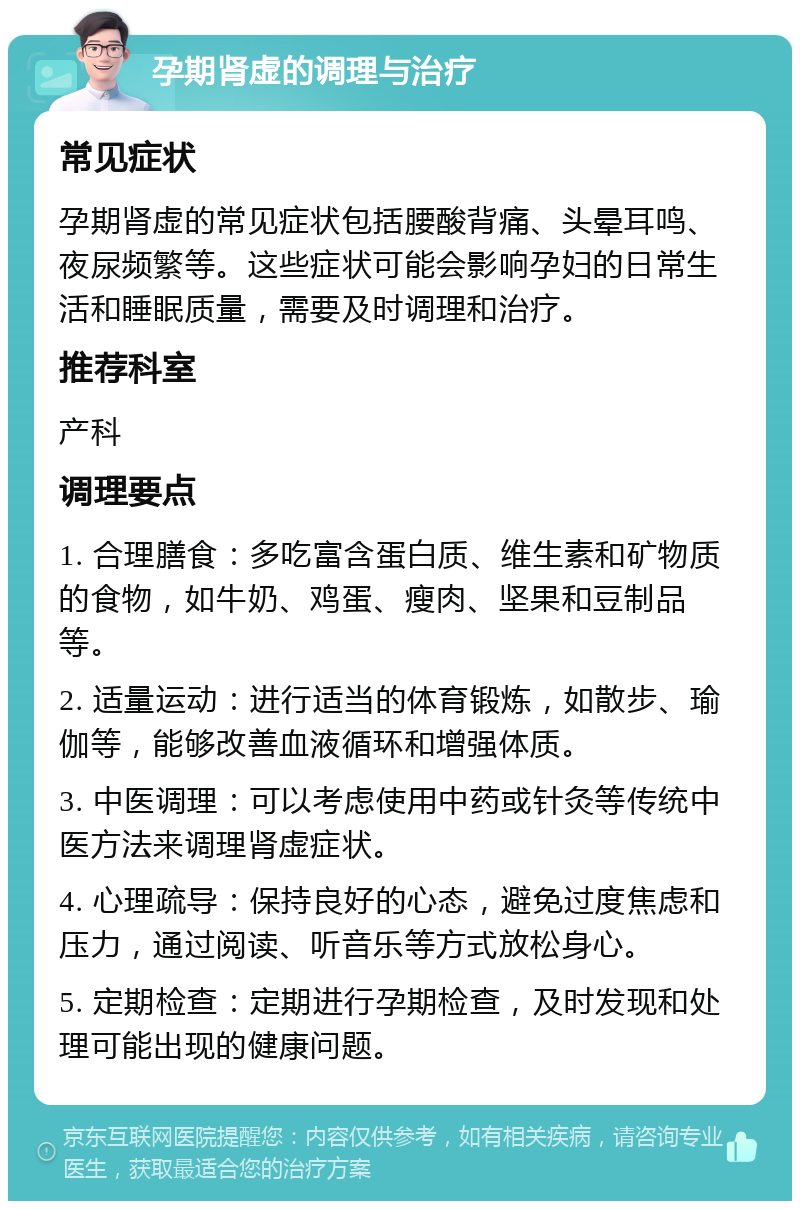 孕期肾虚的调理与治疗 常见症状 孕期肾虚的常见症状包括腰酸背痛、头晕耳鸣、夜尿频繁等。这些症状可能会影响孕妇的日常生活和睡眠质量，需要及时调理和治疗。 推荐科室 产科 调理要点 1. 合理膳食：多吃富含蛋白质、维生素和矿物质的食物，如牛奶、鸡蛋、瘦肉、坚果和豆制品等。 2. 适量运动：进行适当的体育锻炼，如散步、瑜伽等，能够改善血液循环和增强体质。 3. 中医调理：可以考虑使用中药或针灸等传统中医方法来调理肾虚症状。 4. 心理疏导：保持良好的心态，避免过度焦虑和压力，通过阅读、听音乐等方式放松身心。 5. 定期检查：定期进行孕期检查，及时发现和处理可能出现的健康问题。