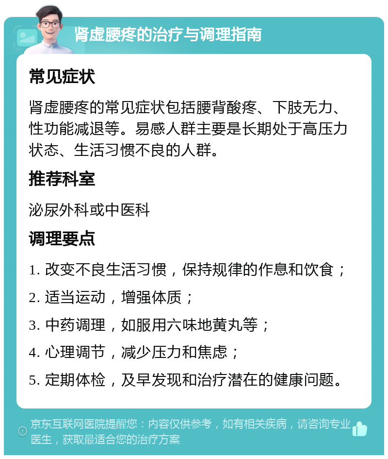 肾虚腰疼的治疗与调理指南 常见症状 肾虚腰疼的常见症状包括腰背酸疼、下肢无力、性功能减退等。易感人群主要是长期处于高压力状态、生活习惯不良的人群。 推荐科室 泌尿外科或中医科 调理要点 1. 改变不良生活习惯，保持规律的作息和饮食； 2. 适当运动，增强体质； 3. 中药调理，如服用六味地黄丸等； 4. 心理调节，减少压力和焦虑； 5. 定期体检，及早发现和治疗潜在的健康问题。