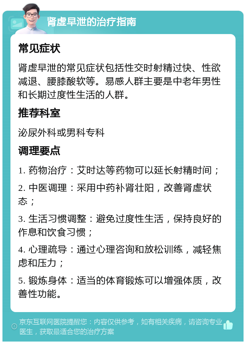 肾虚早泄的治疗指南 常见症状 肾虚早泄的常见症状包括性交时射精过快、性欲减退、腰膝酸软等。易感人群主要是中老年男性和长期过度性生活的人群。 推荐科室 泌尿外科或男科专科 调理要点 1. 药物治疗：艾时达等药物可以延长射精时间； 2. 中医调理：采用中药补肾壮阳，改善肾虚状态； 3. 生活习惯调整：避免过度性生活，保持良好的作息和饮食习惯； 4. 心理疏导：通过心理咨询和放松训练，减轻焦虑和压力； 5. 锻炼身体：适当的体育锻炼可以增强体质，改善性功能。