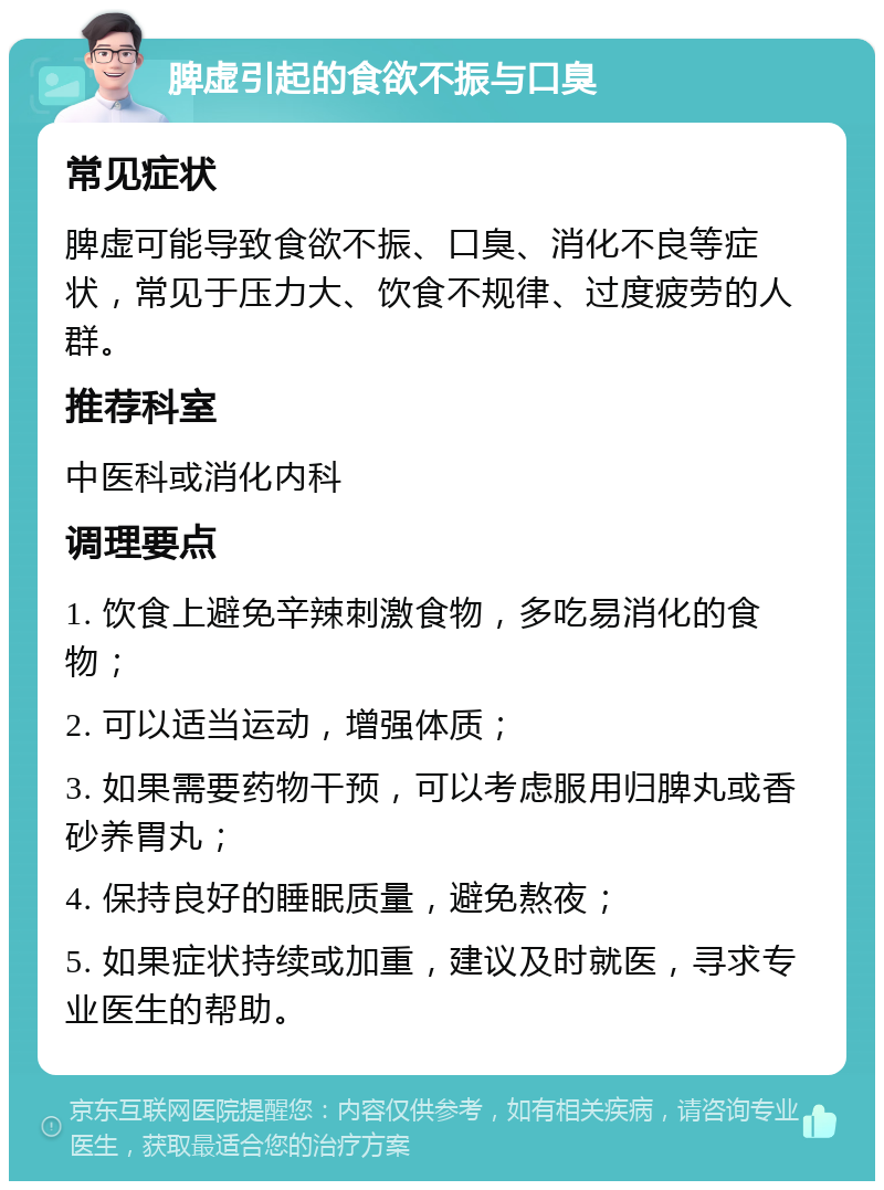 脾虚引起的食欲不振与口臭 常见症状 脾虚可能导致食欲不振、口臭、消化不良等症状，常见于压力大、饮食不规律、过度疲劳的人群。 推荐科室 中医科或消化内科 调理要点 1. 饮食上避免辛辣刺激食物，多吃易消化的食物； 2. 可以适当运动，增强体质； 3. 如果需要药物干预，可以考虑服用归脾丸或香砂养胃丸； 4. 保持良好的睡眠质量，避免熬夜； 5. 如果症状持续或加重，建议及时就医，寻求专业医生的帮助。