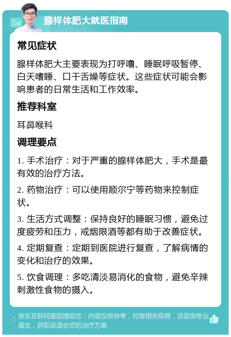 腺样体肥大就医指南 常见症状 腺样体肥大主要表现为打呼噜、睡眠呼吸暂停、白天嗜睡、口干舌燥等症状。这些症状可能会影响患者的日常生活和工作效率。 推荐科室 耳鼻喉科 调理要点 1. 手术治疗：对于严重的腺样体肥大，手术是最有效的治疗方法。 2. 药物治疗：可以使用顺尔宁等药物来控制症状。 3. 生活方式调整：保持良好的睡眠习惯，避免过度疲劳和压力，戒烟限酒等都有助于改善症状。 4. 定期复查：定期到医院进行复查，了解病情的变化和治疗的效果。 5. 饮食调理：多吃清淡易消化的食物，避免辛辣刺激性食物的摄入。