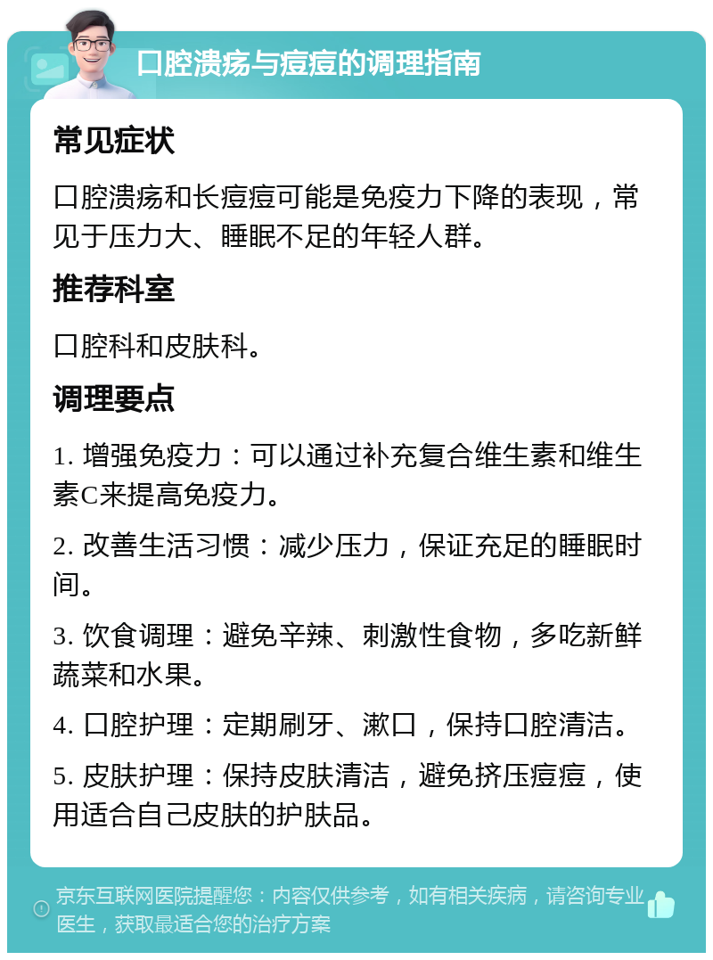 口腔溃疡与痘痘的调理指南 常见症状 口腔溃疡和长痘痘可能是免疫力下降的表现，常见于压力大、睡眠不足的年轻人群。 推荐科室 口腔科和皮肤科。 调理要点 1. 增强免疫力：可以通过补充复合维生素和维生素C来提高免疫力。 2. 改善生活习惯：减少压力，保证充足的睡眠时间。 3. 饮食调理：避免辛辣、刺激性食物，多吃新鲜蔬菜和水果。 4. 口腔护理：定期刷牙、漱口，保持口腔清洁。 5. 皮肤护理：保持皮肤清洁，避免挤压痘痘，使用适合自己皮肤的护肤品。