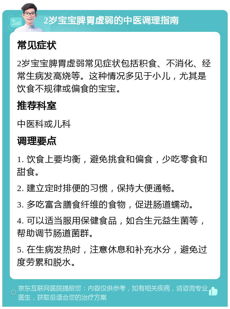 2岁宝宝脾胃虚弱的中医调理指南 常见症状 2岁宝宝脾胃虚弱常见症状包括积食、不消化、经常生病发高烧等。这种情况多见于小儿，尤其是饮食不规律或偏食的宝宝。 推荐科室 中医科或儿科 调理要点 1. 饮食上要均衡，避免挑食和偏食，少吃零食和甜食。 2. 建立定时排便的习惯，保持大便通畅。 3. 多吃富含膳食纤维的食物，促进肠道蠕动。 4. 可以适当服用保健食品，如合生元益生菌等，帮助调节肠道菌群。 5. 在生病发热时，注意休息和补充水分，避免过度劳累和脱水。