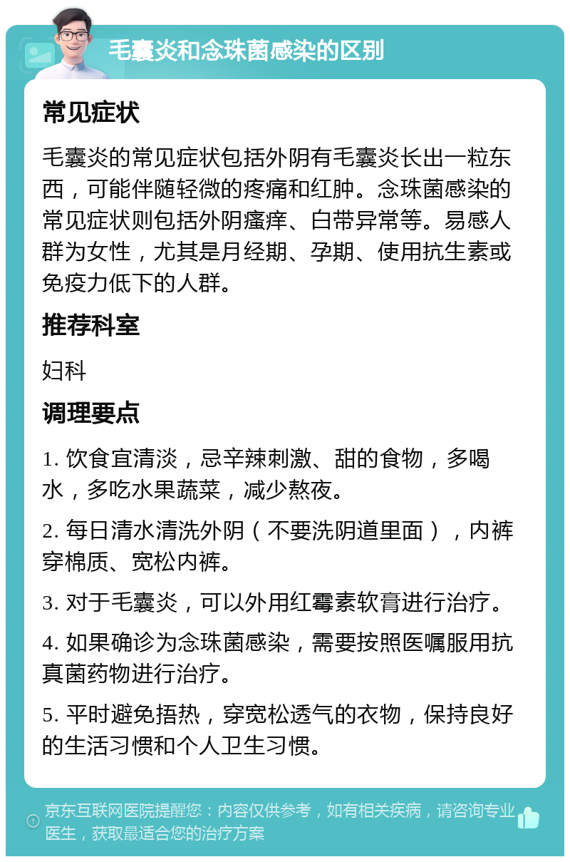 毛囊炎和念珠菌感染的区别 常见症状 毛囊炎的常见症状包括外阴有毛囊炎长出一粒东西，可能伴随轻微的疼痛和红肿。念珠菌感染的常见症状则包括外阴瘙痒、白带异常等。易感人群为女性，尤其是月经期、孕期、使用抗生素或免疫力低下的人群。 推荐科室 妇科 调理要点 1. 饮食宜清淡，忌辛辣刺激、甜的食物，多喝水，多吃水果蔬菜，减少熬夜。 2. 每日清水清洗外阴（不要洗阴道里面），内裤穿棉质、宽松内裤。 3. 对于毛囊炎，可以外用红霉素软膏进行治疗。 4. 如果确诊为念珠菌感染，需要按照医嘱服用抗真菌药物进行治疗。 5. 平时避免捂热，穿宽松透气的衣物，保持良好的生活习惯和个人卫生习惯。