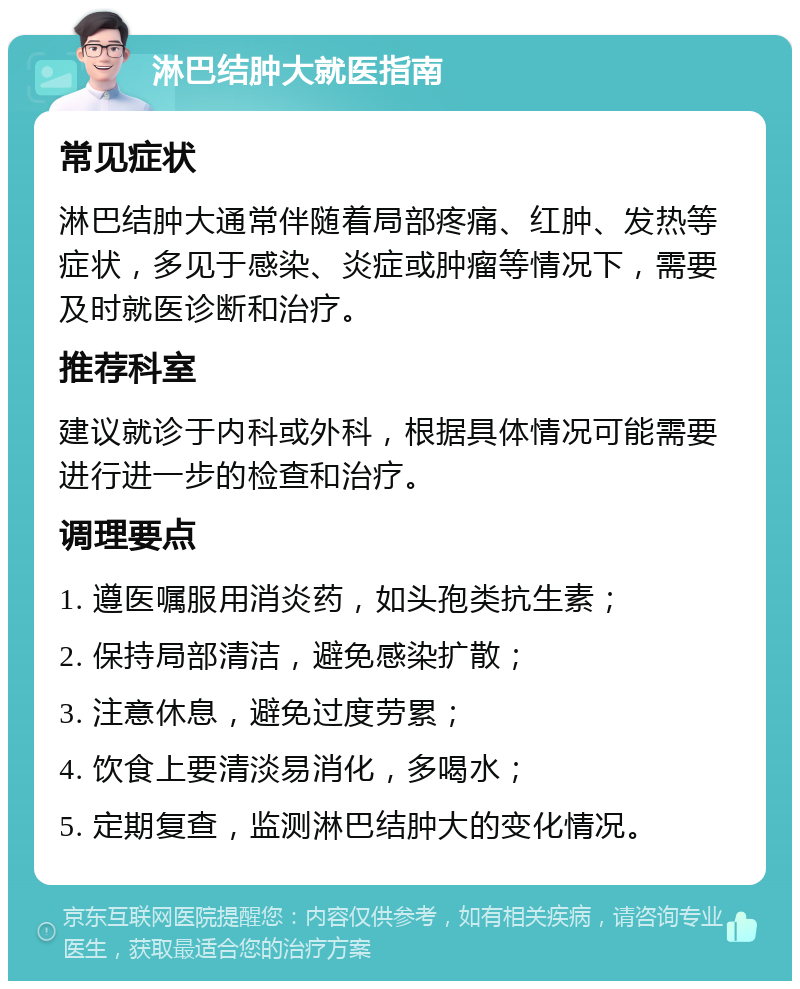 淋巴结肿大就医指南 常见症状 淋巴结肿大通常伴随着局部疼痛、红肿、发热等症状，多见于感染、炎症或肿瘤等情况下，需要及时就医诊断和治疗。 推荐科室 建议就诊于内科或外科，根据具体情况可能需要进行进一步的检查和治疗。 调理要点 1. 遵医嘱服用消炎药，如头孢类抗生素； 2. 保持局部清洁，避免感染扩散； 3. 注意休息，避免过度劳累； 4. 饮食上要清淡易消化，多喝水； 5. 定期复查，监测淋巴结肿大的变化情况。