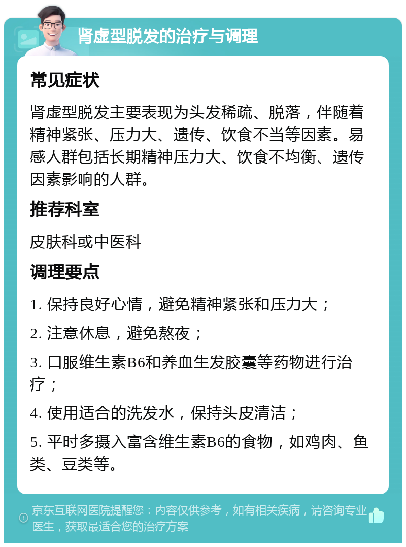 肾虚型脱发的治疗与调理 常见症状 肾虚型脱发主要表现为头发稀疏、脱落，伴随着精神紧张、压力大、遗传、饮食不当等因素。易感人群包括长期精神压力大、饮食不均衡、遗传因素影响的人群。 推荐科室 皮肤科或中医科 调理要点 1. 保持良好心情，避免精神紧张和压力大； 2. 注意休息，避免熬夜； 3. 口服维生素B6和养血生发胶囊等药物进行治疗； 4. 使用适合的洗发水，保持头皮清洁； 5. 平时多摄入富含维生素B6的食物，如鸡肉、鱼类、豆类等。