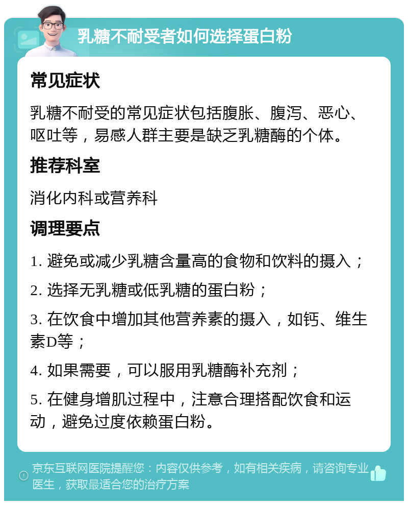 乳糖不耐受者如何选择蛋白粉 常见症状 乳糖不耐受的常见症状包括腹胀、腹泻、恶心、呕吐等，易感人群主要是缺乏乳糖酶的个体。 推荐科室 消化内科或营养科 调理要点 1. 避免或减少乳糖含量高的食物和饮料的摄入； 2. 选择无乳糖或低乳糖的蛋白粉； 3. 在饮食中增加其他营养素的摄入，如钙、维生素D等； 4. 如果需要，可以服用乳糖酶补充剂； 5. 在健身增肌过程中，注意合理搭配饮食和运动，避免过度依赖蛋白粉。