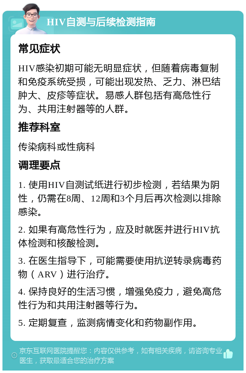 HIV自测与后续检测指南 常见症状 HIV感染初期可能无明显症状，但随着病毒复制和免疫系统受损，可能出现发热、乏力、淋巴结肿大、皮疹等症状。易感人群包括有高危性行为、共用注射器等的人群。 推荐科室 传染病科或性病科 调理要点 1. 使用HIV自测试纸进行初步检测，若结果为阴性，仍需在8周、12周和3个月后再次检测以排除感染。 2. 如果有高危性行为，应及时就医并进行HIV抗体检测和核酸检测。 3. 在医生指导下，可能需要使用抗逆转录病毒药物（ARV）进行治疗。 4. 保持良好的生活习惯，增强免疫力，避免高危性行为和共用注射器等行为。 5. 定期复查，监测病情变化和药物副作用。