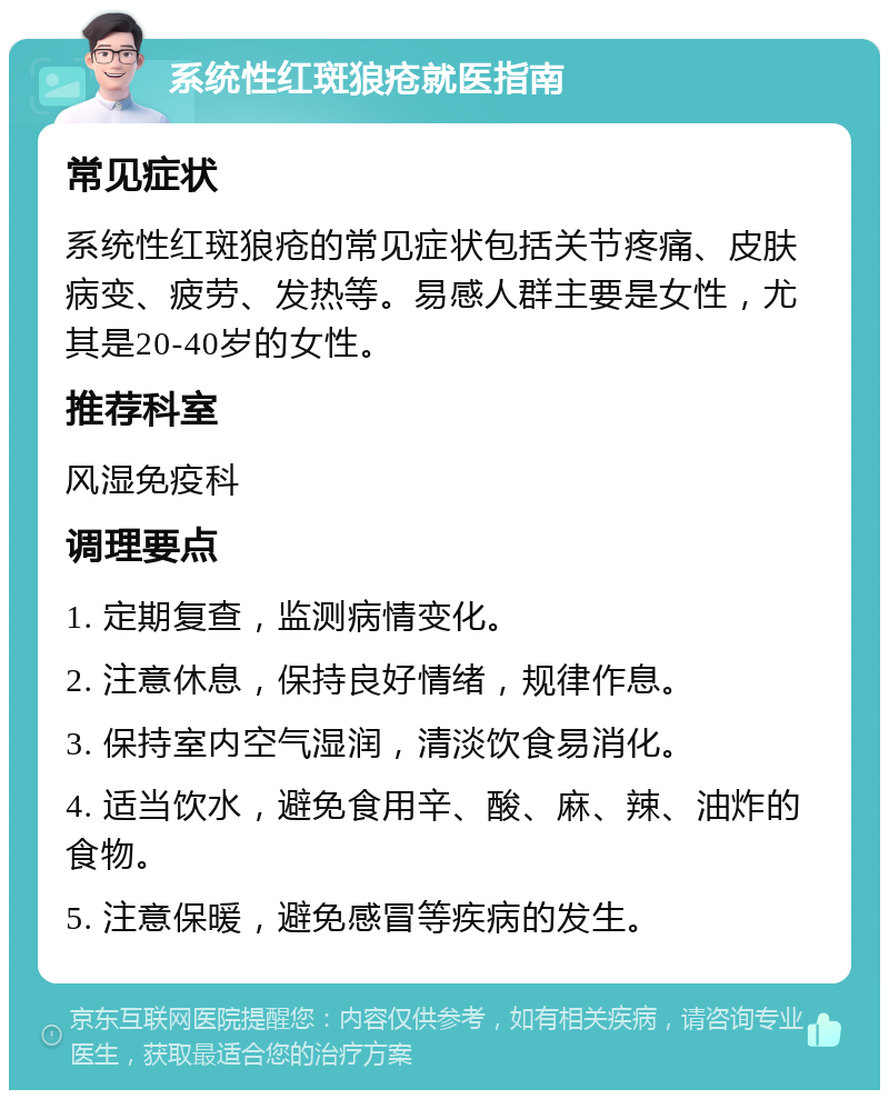 系统性红斑狼疮就医指南 常见症状 系统性红斑狼疮的常见症状包括关节疼痛、皮肤病变、疲劳、发热等。易感人群主要是女性，尤其是20-40岁的女性。 推荐科室 风湿免疫科 调理要点 1. 定期复查，监测病情变化。 2. 注意休息，保持良好情绪，规律作息。 3. 保持室内空气湿润，清淡饮食易消化。 4. 适当饮水，避免食用辛、酸、麻、辣、油炸的食物。 5. 注意保暖，避免感冒等疾病的发生。