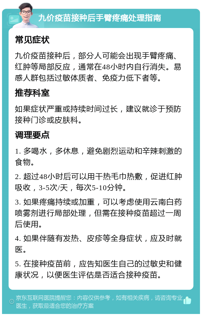 九价疫苗接种后手臂疼痛处理指南 常见症状 九价疫苗接种后，部分人可能会出现手臂疼痛、红肿等局部反应，通常在48小时内自行消失。易感人群包括过敏体质者、免疫力低下者等。 推荐科室 如果症状严重或持续时间过长，建议就诊于预防接种门诊或皮肤科。 调理要点 1. 多喝水，多休息，避免剧烈运动和辛辣刺激的食物。 2. 超过48小时后可以用干热毛巾热敷，促进红肿吸收，3-5次/天，每次5-10分钟。 3. 如果疼痛持续或加重，可以考虑使用云南白药喷雾剂进行局部处理，但需在接种疫苗超过一周后使用。 4. 如果伴随有发热、皮疹等全身症状，应及时就医。 5. 在接种疫苗前，应告知医生自己的过敏史和健康状况，以便医生评估是否适合接种疫苗。