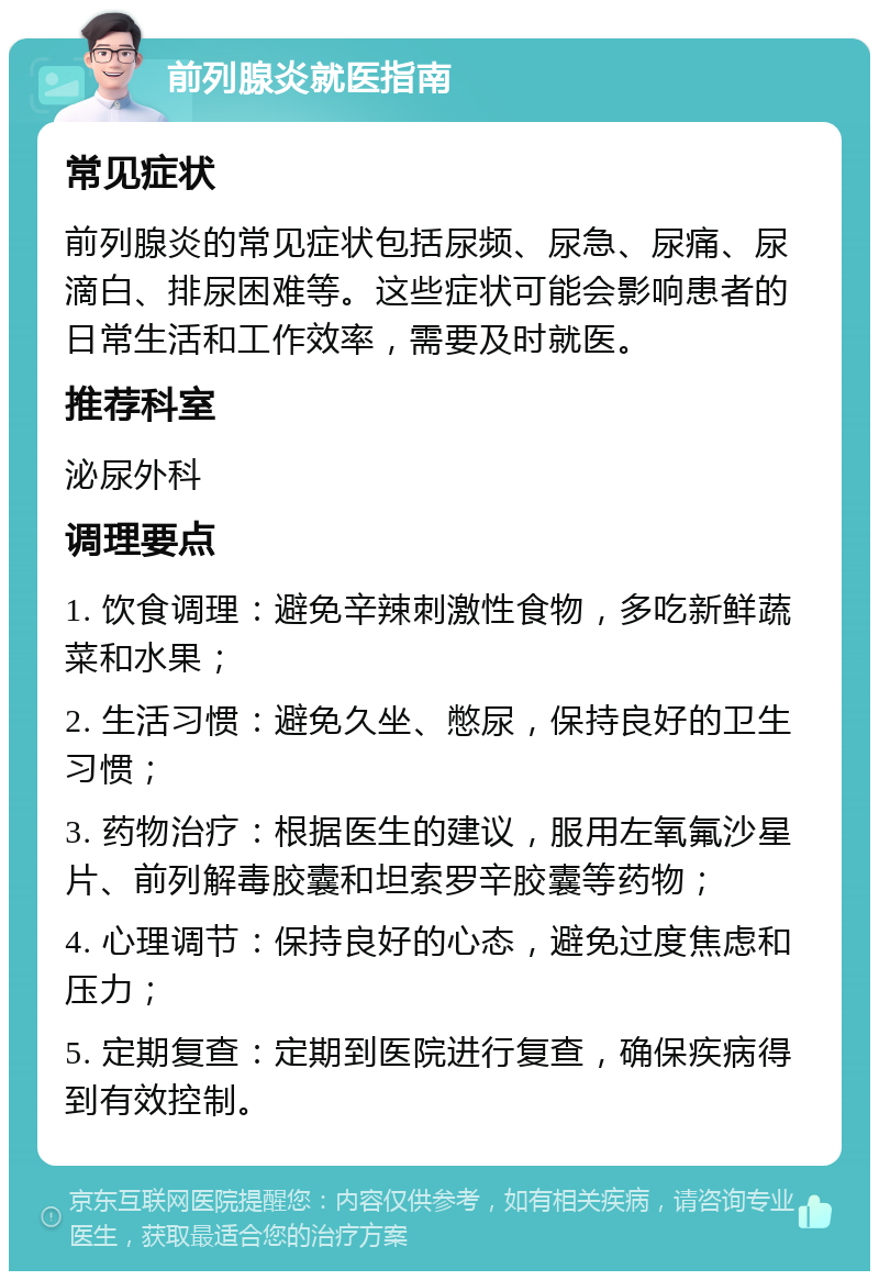 前列腺炎就医指南 常见症状 前列腺炎的常见症状包括尿频、尿急、尿痛、尿滴白、排尿困难等。这些症状可能会影响患者的日常生活和工作效率，需要及时就医。 推荐科室 泌尿外科 调理要点 1. 饮食调理：避免辛辣刺激性食物，多吃新鲜蔬菜和水果； 2. 生活习惯：避免久坐、憋尿，保持良好的卫生习惯； 3. 药物治疗：根据医生的建议，服用左氧氟沙星片、前列解毒胶囊和坦索罗辛胶囊等药物； 4. 心理调节：保持良好的心态，避免过度焦虑和压力； 5. 定期复查：定期到医院进行复查，确保疾病得到有效控制。