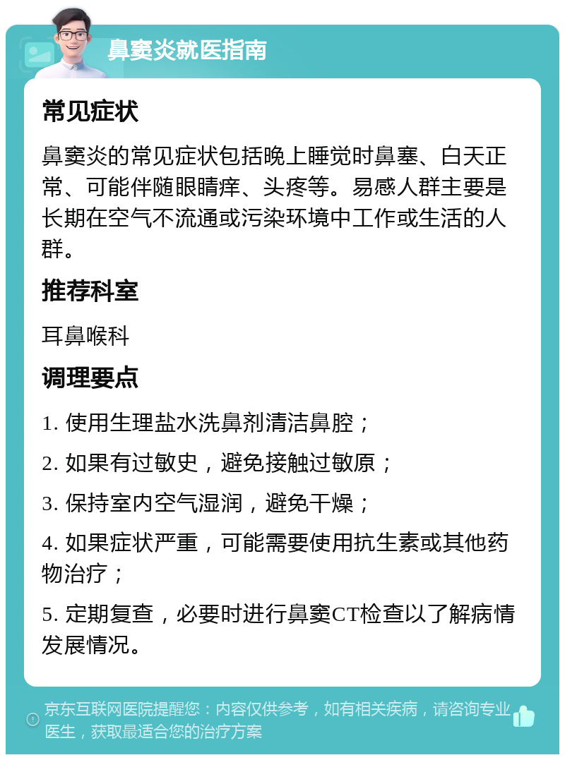 鼻窦炎就医指南 常见症状 鼻窦炎的常见症状包括晚上睡觉时鼻塞、白天正常、可能伴随眼睛痒、头疼等。易感人群主要是长期在空气不流通或污染环境中工作或生活的人群。 推荐科室 耳鼻喉科 调理要点 1. 使用生理盐水洗鼻剂清洁鼻腔； 2. 如果有过敏史，避免接触过敏原； 3. 保持室内空气湿润，避免干燥； 4. 如果症状严重，可能需要使用抗生素或其他药物治疗； 5. 定期复查，必要时进行鼻窦CT检查以了解病情发展情况。