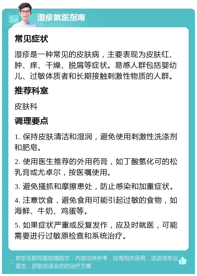 湿疹就医指南 常见症状 湿疹是一种常见的皮肤病，主要表现为皮肤红、肿、痒、干燥、脱屑等症状。易感人群包括婴幼儿、过敏体质者和长期接触刺激性物质的人群。 推荐科室 皮肤科 调理要点 1. 保持皮肤清洁和湿润，避免使用刺激性洗涤剂和肥皂。 2. 使用医生推荐的外用药膏，如丁酸氢化可的松乳膏或尤卓尔，按医嘱使用。 3. 避免搔抓和摩擦患处，防止感染和加重症状。 4. 注意饮食，避免食用可能引起过敏的食物，如海鲜、牛奶、鸡蛋等。 5. 如果症状严重或反复发作，应及时就医，可能需要进行过敏原检查和系统治疗。