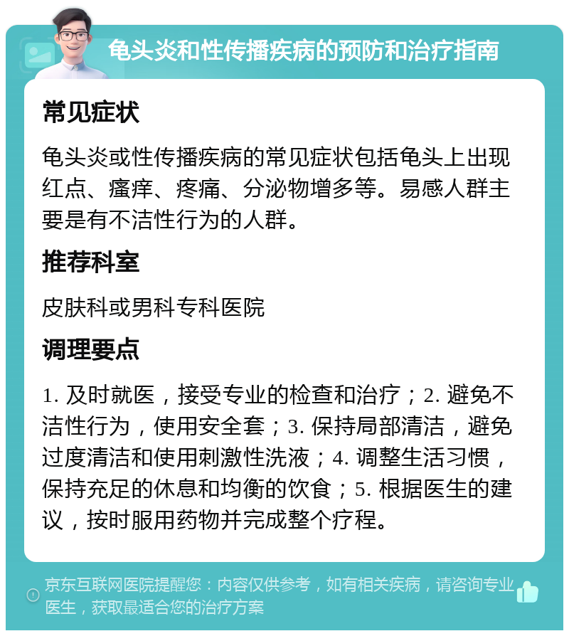 龟头炎和性传播疾病的预防和治疗指南 常见症状 龟头炎或性传播疾病的常见症状包括龟头上出现红点、瘙痒、疼痛、分泌物增多等。易感人群主要是有不洁性行为的人群。 推荐科室 皮肤科或男科专科医院 调理要点 1. 及时就医，接受专业的检查和治疗；2. 避免不洁性行为，使用安全套；3. 保持局部清洁，避免过度清洁和使用刺激性洗液；4. 调整生活习惯，保持充足的休息和均衡的饮食；5. 根据医生的建议，按时服用药物并完成整个疗程。