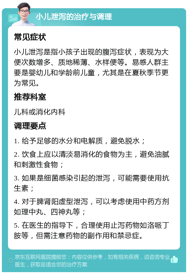 小儿泄泻的治疗与调理 常见症状 小儿泄泻是指小孩子出现的腹泻症状，表现为大便次数增多、质地稀薄、水样便等。易感人群主要是婴幼儿和学龄前儿童，尤其是在夏秋季节更为常见。 推荐科室 儿科或消化内科 调理要点 1. 给予足够的水分和电解质，避免脱水； 2. 饮食上应以清淡易消化的食物为主，避免油腻和刺激性食物； 3. 如果是细菌感染引起的泄泻，可能需要使用抗生素； 4. 对于脾肾阳虚型泄泻，可以考虑使用中药方剂如理中丸、四神丸等； 5. 在医生的指导下，合理使用止泻药物如洛哌丁胺等，但需注意药物的副作用和禁忌症。