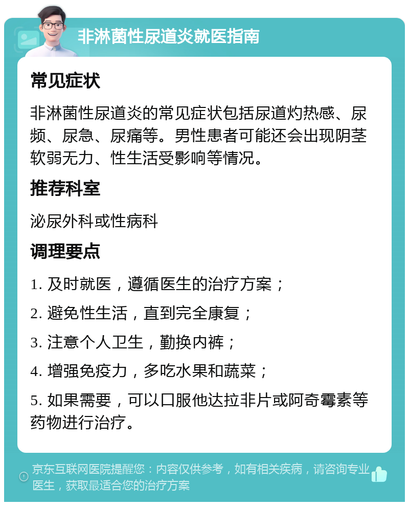 非淋菌性尿道炎就医指南 常见症状 非淋菌性尿道炎的常见症状包括尿道灼热感、尿频、尿急、尿痛等。男性患者可能还会出现阴茎软弱无力、性生活受影响等情况。 推荐科室 泌尿外科或性病科 调理要点 1. 及时就医，遵循医生的治疗方案； 2. 避免性生活，直到完全康复； 3. 注意个人卫生，勤换内裤； 4. 增强免疫力，多吃水果和蔬菜； 5. 如果需要，可以口服他达拉非片或阿奇霉素等药物进行治疗。