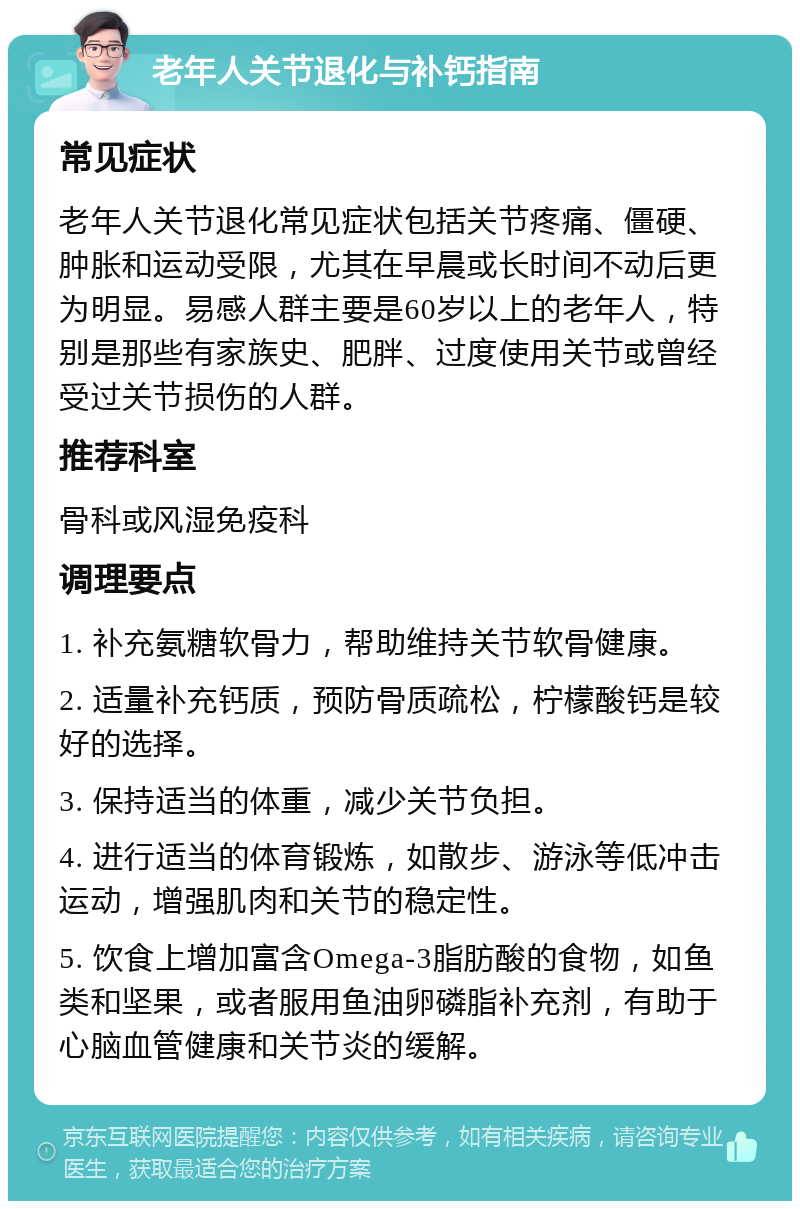 老年人关节退化与补钙指南 常见症状 老年人关节退化常见症状包括关节疼痛、僵硬、肿胀和运动受限，尤其在早晨或长时间不动后更为明显。易感人群主要是60岁以上的老年人，特别是那些有家族史、肥胖、过度使用关节或曾经受过关节损伤的人群。 推荐科室 骨科或风湿免疫科 调理要点 1. 补充氨糖软骨力，帮助维持关节软骨健康。 2. 适量补充钙质，预防骨质疏松，柠檬酸钙是较好的选择。 3. 保持适当的体重，减少关节负担。 4. 进行适当的体育锻炼，如散步、游泳等低冲击运动，增强肌肉和关节的稳定性。 5. 饮食上增加富含Omega-3脂肪酸的食物，如鱼类和坚果，或者服用鱼油卵磷脂补充剂，有助于心脑血管健康和关节炎的缓解。