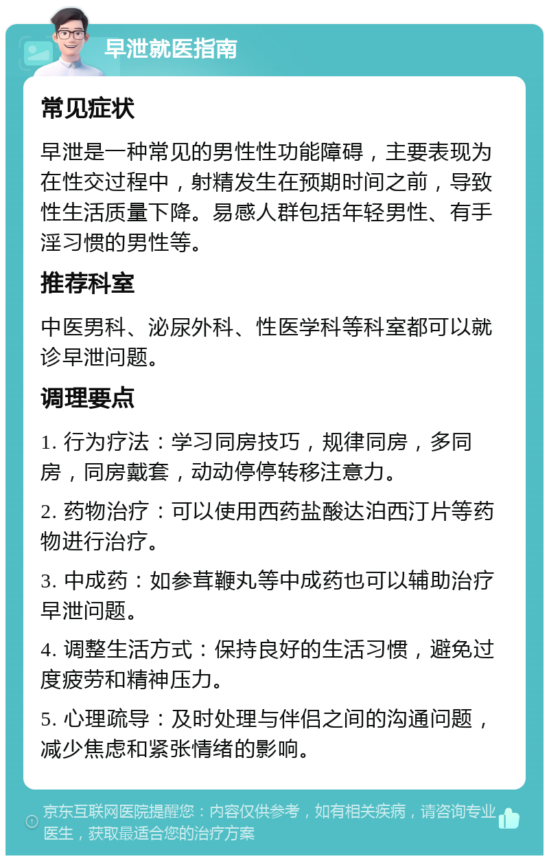 早泄就医指南 常见症状 早泄是一种常见的男性性功能障碍，主要表现为在性交过程中，射精发生在预期时间之前，导致性生活质量下降。易感人群包括年轻男性、有手淫习惯的男性等。 推荐科室 中医男科、泌尿外科、性医学科等科室都可以就诊早泄问题。 调理要点 1. 行为疗法：学习同房技巧，规律同房，多同房，同房戴套，动动停停转移注意力。 2. 药物治疗：可以使用西药盐酸达泊西汀片等药物进行治疗。 3. 中成药：如参茸鞭丸等中成药也可以辅助治疗早泄问题。 4. 调整生活方式：保持良好的生活习惯，避免过度疲劳和精神压力。 5. 心理疏导：及时处理与伴侣之间的沟通问题，减少焦虑和紧张情绪的影响。