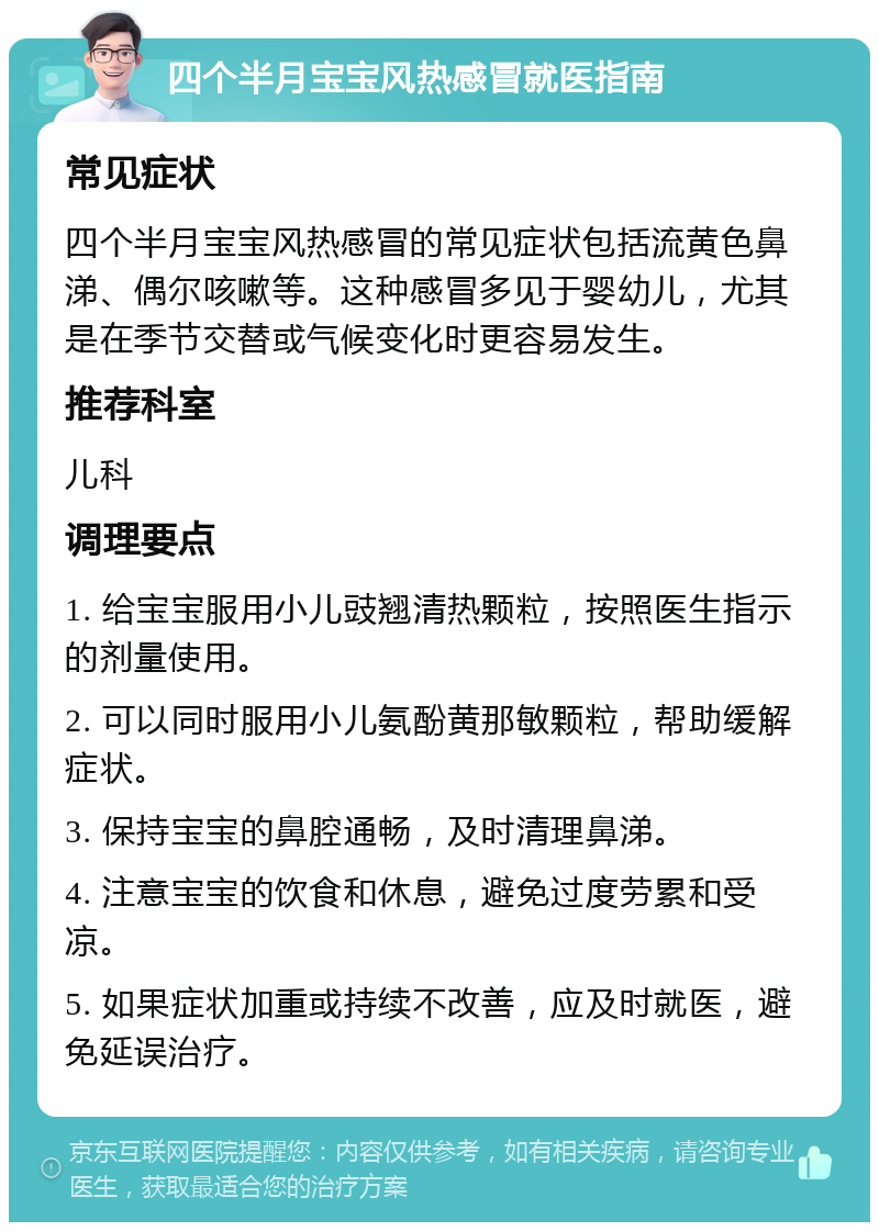 四个半月宝宝风热感冒就医指南 常见症状 四个半月宝宝风热感冒的常见症状包括流黄色鼻涕、偶尔咳嗽等。这种感冒多见于婴幼儿，尤其是在季节交替或气候变化时更容易发生。 推荐科室 儿科 调理要点 1. 给宝宝服用小儿豉翘清热颗粒，按照医生指示的剂量使用。 2. 可以同时服用小儿氨酚黄那敏颗粒，帮助缓解症状。 3. 保持宝宝的鼻腔通畅，及时清理鼻涕。 4. 注意宝宝的饮食和休息，避免过度劳累和受凉。 5. 如果症状加重或持续不改善，应及时就医，避免延误治疗。