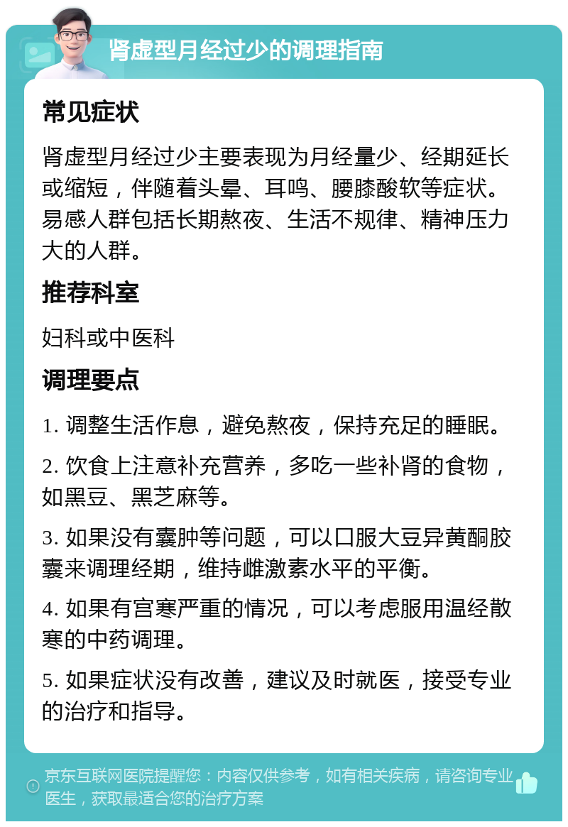 肾虚型月经过少的调理指南 常见症状 肾虚型月经过少主要表现为月经量少、经期延长或缩短，伴随着头晕、耳鸣、腰膝酸软等症状。易感人群包括长期熬夜、生活不规律、精神压力大的人群。 推荐科室 妇科或中医科 调理要点 1. 调整生活作息，避免熬夜，保持充足的睡眠。 2. 饮食上注意补充营养，多吃一些补肾的食物，如黑豆、黑芝麻等。 3. 如果没有囊肿等问题，可以口服大豆异黄酮胶囊来调理经期，维持雌激素水平的平衡。 4. 如果有宫寒严重的情况，可以考虑服用温经散寒的中药调理。 5. 如果症状没有改善，建议及时就医，接受专业的治疗和指导。