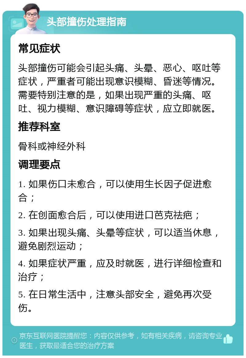 头部撞伤处理指南 常见症状 头部撞伤可能会引起头痛、头晕、恶心、呕吐等症状，严重者可能出现意识模糊、昏迷等情况。需要特别注意的是，如果出现严重的头痛、呕吐、视力模糊、意识障碍等症状，应立即就医。 推荐科室 骨科或神经外科 调理要点 1. 如果伤口未愈合，可以使用生长因子促进愈合； 2. 在创面愈合后，可以使用进口芭克祛疤； 3. 如果出现头痛、头晕等症状，可以适当休息，避免剧烈运动； 4. 如果症状严重，应及时就医，进行详细检查和治疗； 5. 在日常生活中，注意头部安全，避免再次受伤。