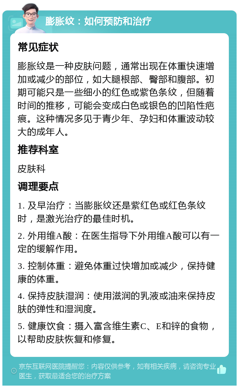 膨胀纹：如何预防和治疗 常见症状 膨胀纹是一种皮肤问题，通常出现在体重快速增加或减少的部位，如大腿根部、臀部和腹部。初期可能只是一些细小的红色或紫色条纹，但随着时间的推移，可能会变成白色或银色的凹陷性疤痕。这种情况多见于青少年、孕妇和体重波动较大的成年人。 推荐科室 皮肤科 调理要点 1. 及早治疗：当膨胀纹还是紫红色或红色条纹时，是激光治疗的最佳时机。 2. 外用维A酸：在医生指导下外用维A酸可以有一定的缓解作用。 3. 控制体重：避免体重过快增加或减少，保持健康的体重。 4. 保持皮肤湿润：使用滋润的乳液或油来保持皮肤的弹性和湿润度。 5. 健康饮食：摄入富含维生素C、E和锌的食物，以帮助皮肤恢复和修复。