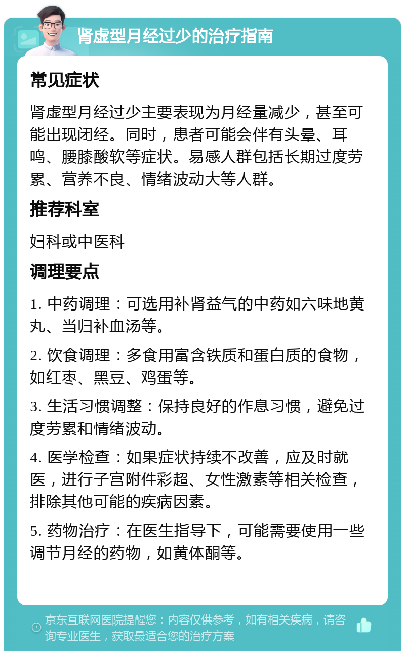 肾虚型月经过少的治疗指南 常见症状 肾虚型月经过少主要表现为月经量减少，甚至可能出现闭经。同时，患者可能会伴有头晕、耳鸣、腰膝酸软等症状。易感人群包括长期过度劳累、营养不良、情绪波动大等人群。 推荐科室 妇科或中医科 调理要点 1. 中药调理：可选用补肾益气的中药如六味地黄丸、当归补血汤等。 2. 饮食调理：多食用富含铁质和蛋白质的食物，如红枣、黑豆、鸡蛋等。 3. 生活习惯调整：保持良好的作息习惯，避免过度劳累和情绪波动。 4. 医学检查：如果症状持续不改善，应及时就医，进行子宫附件彩超、女性激素等相关检查，排除其他可能的疾病因素。 5. 药物治疗：在医生指导下，可能需要使用一些调节月经的药物，如黄体酮等。