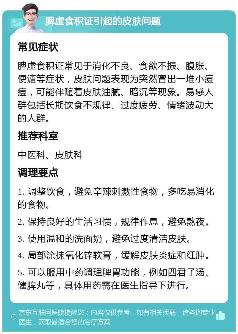 脾虚食积证引起的皮肤问题 常见症状 脾虚食积证常见于消化不良、食欲不振、腹胀、便溏等症状，皮肤问题表现为突然冒出一堆小痘痘，可能伴随着皮肤油腻、暗沉等现象。易感人群包括长期饮食不规律、过度疲劳、情绪波动大的人群。 推荐科室 中医科、皮肤科 调理要点 1. 调整饮食，避免辛辣刺激性食物，多吃易消化的食物。 2. 保持良好的生活习惯，规律作息，避免熬夜。 3. 使用温和的洗面奶，避免过度清洁皮肤。 4. 局部涂抹氧化锌软膏，缓解皮肤炎症和红肿。 5. 可以服用中药调理脾胃功能，例如四君子汤、健脾丸等，具体用药需在医生指导下进行。