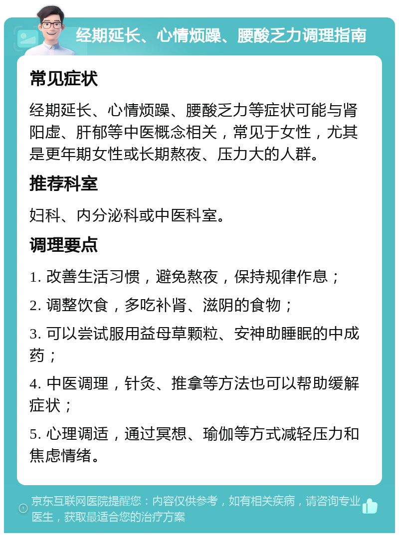 经期延长、心情烦躁、腰酸乏力调理指南 常见症状 经期延长、心情烦躁、腰酸乏力等症状可能与肾阳虚、肝郁等中医概念相关，常见于女性，尤其是更年期女性或长期熬夜、压力大的人群。 推荐科室 妇科、内分泌科或中医科室。 调理要点 1. 改善生活习惯，避免熬夜，保持规律作息； 2. 调整饮食，多吃补肾、滋阴的食物； 3. 可以尝试服用益母草颗粒、安神助睡眠的中成药； 4. 中医调理，针灸、推拿等方法也可以帮助缓解症状； 5. 心理调适，通过冥想、瑜伽等方式减轻压力和焦虑情绪。