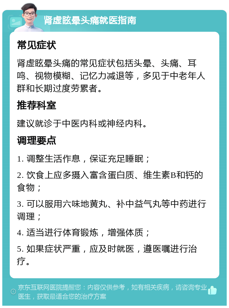 肾虚眩晕头痛就医指南 常见症状 肾虚眩晕头痛的常见症状包括头晕、头痛、耳鸣、视物模糊、记忆力减退等，多见于中老年人群和长期过度劳累者。 推荐科室 建议就诊于中医内科或神经内科。 调理要点 1. 调整生活作息，保证充足睡眠； 2. 饮食上应多摄入富含蛋白质、维生素B和钙的食物； 3. 可以服用六味地黄丸、补中益气丸等中药进行调理； 4. 适当进行体育锻炼，增强体质； 5. 如果症状严重，应及时就医，遵医嘱进行治疗。