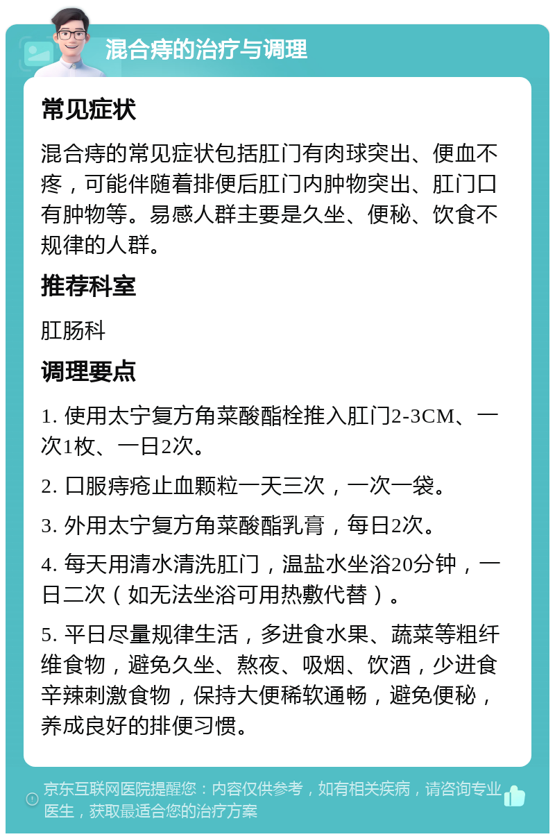 混合痔的治疗与调理 常见症状 混合痔的常见症状包括肛门有肉球突出、便血不疼，可能伴随着排便后肛门内肿物突出、肛门口有肿物等。易感人群主要是久坐、便秘、饮食不规律的人群。 推荐科室 肛肠科 调理要点 1. 使用太宁复方角菜酸酯栓推入肛门2-3CM、一次1枚、一日2次。 2. 口服痔疮止血颗粒一天三次，一次一袋。 3. 外用太宁复方角菜酸酯乳膏，每日2次。 4. 每天用清水清洗肛门，温盐水坐浴20分钟，一日二次（如无法坐浴可用热敷代替）。 5. 平日尽量规律生活，多进食水果、蔬菜等粗纤维食物，避免久坐、熬夜、吸烟、饮酒，少进食辛辣刺激食物，保持大便稀软通畅，避免便秘，养成良好的排便习惯。