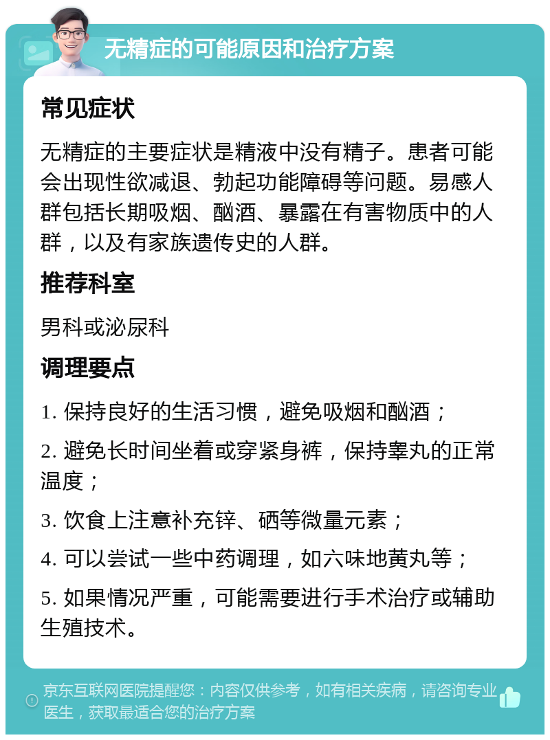 无精症的可能原因和治疗方案 常见症状 无精症的主要症状是精液中没有精子。患者可能会出现性欲减退、勃起功能障碍等问题。易感人群包括长期吸烟、酗酒、暴露在有害物质中的人群，以及有家族遗传史的人群。 推荐科室 男科或泌尿科 调理要点 1. 保持良好的生活习惯，避免吸烟和酗酒； 2. 避免长时间坐着或穿紧身裤，保持睾丸的正常温度； 3. 饮食上注意补充锌、硒等微量元素； 4. 可以尝试一些中药调理，如六味地黄丸等； 5. 如果情况严重，可能需要进行手术治疗或辅助生殖技术。