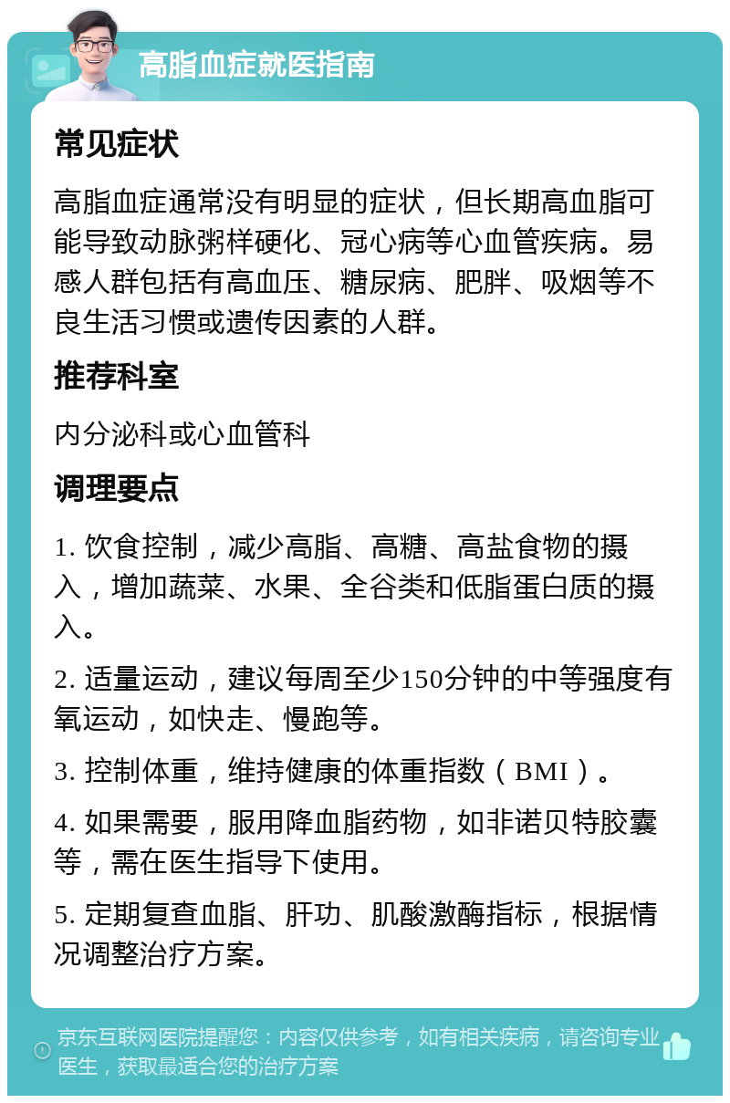 高脂血症就医指南 常见症状 高脂血症通常没有明显的症状，但长期高血脂可能导致动脉粥样硬化、冠心病等心血管疾病。易感人群包括有高血压、糖尿病、肥胖、吸烟等不良生活习惯或遗传因素的人群。 推荐科室 内分泌科或心血管科 调理要点 1. 饮食控制，减少高脂、高糖、高盐食物的摄入，增加蔬菜、水果、全谷类和低脂蛋白质的摄入。 2. 适量运动，建议每周至少150分钟的中等强度有氧运动，如快走、慢跑等。 3. 控制体重，维持健康的体重指数（BMI）。 4. 如果需要，服用降血脂药物，如非诺贝特胶囊等，需在医生指导下使用。 5. 定期复查血脂、肝功、肌酸激酶指标，根据情况调整治疗方案。