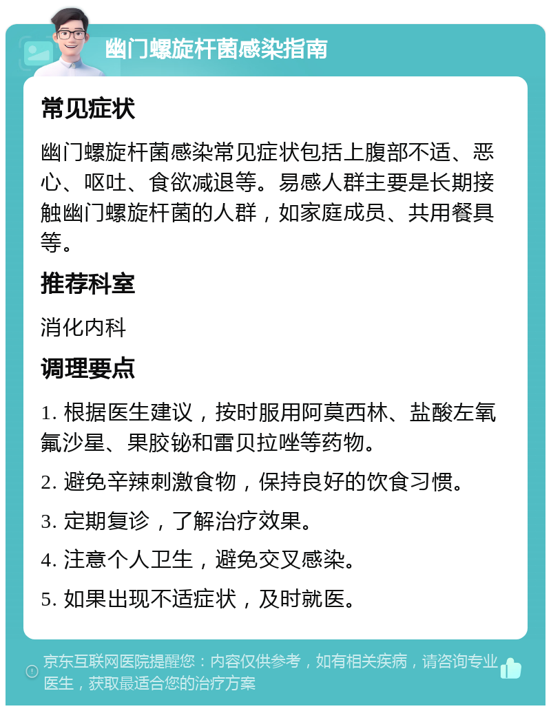 幽门螺旋杆菌感染指南 常见症状 幽门螺旋杆菌感染常见症状包括上腹部不适、恶心、呕吐、食欲减退等。易感人群主要是长期接触幽门螺旋杆菌的人群，如家庭成员、共用餐具等。 推荐科室 消化内科 调理要点 1. 根据医生建议，按时服用阿莫西林、盐酸左氧氟沙星、果胶铋和雷贝拉唑等药物。 2. 避免辛辣刺激食物，保持良好的饮食习惯。 3. 定期复诊，了解治疗效果。 4. 注意个人卫生，避免交叉感染。 5. 如果出现不适症状，及时就医。