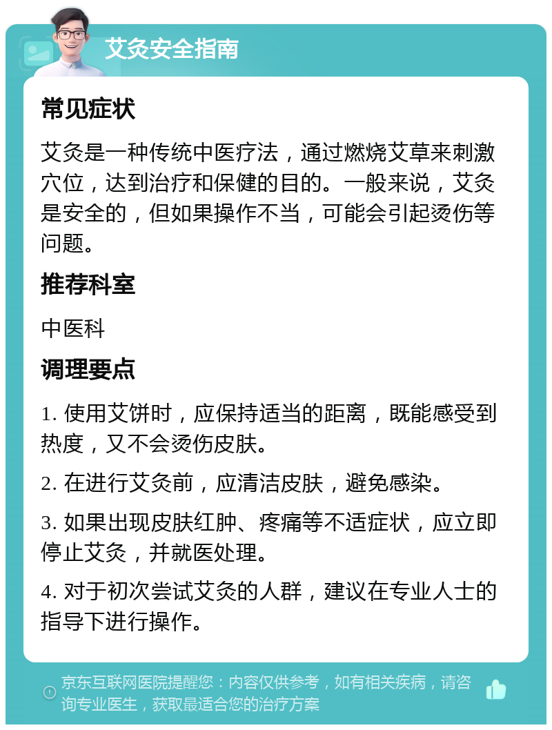 艾灸安全指南 常见症状 艾灸是一种传统中医疗法，通过燃烧艾草来刺激穴位，达到治疗和保健的目的。一般来说，艾灸是安全的，但如果操作不当，可能会引起烫伤等问题。 推荐科室 中医科 调理要点 1. 使用艾饼时，应保持适当的距离，既能感受到热度，又不会烫伤皮肤。 2. 在进行艾灸前，应清洁皮肤，避免感染。 3. 如果出现皮肤红肿、疼痛等不适症状，应立即停止艾灸，并就医处理。 4. 对于初次尝试艾灸的人群，建议在专业人士的指导下进行操作。