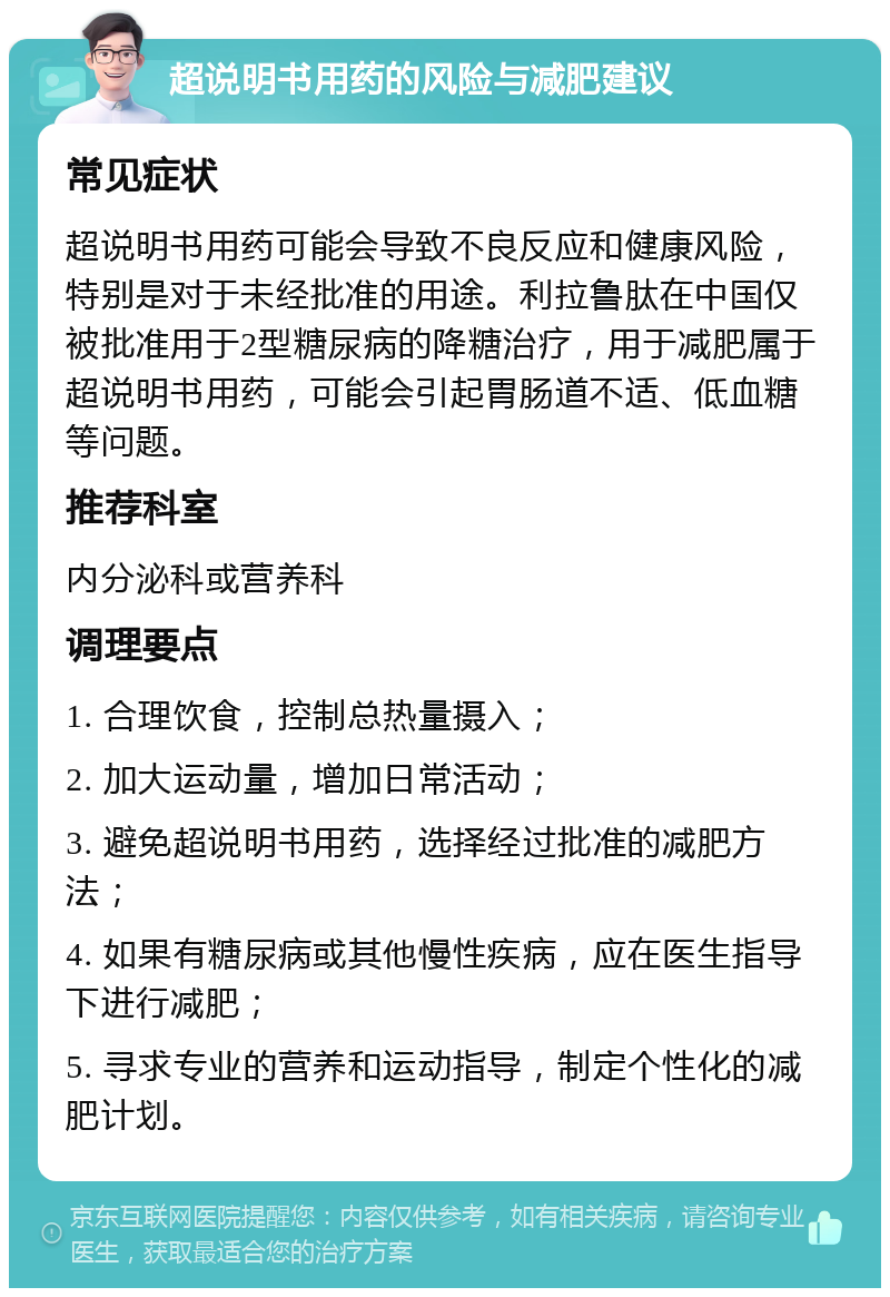 超说明书用药的风险与减肥建议 常见症状 超说明书用药可能会导致不良反应和健康风险，特别是对于未经批准的用途。利拉鲁肽在中国仅被批准用于2型糖尿病的降糖治疗，用于减肥属于超说明书用药，可能会引起胃肠道不适、低血糖等问题。 推荐科室 内分泌科或营养科 调理要点 1. 合理饮食，控制总热量摄入； 2. 加大运动量，增加日常活动； 3. 避免超说明书用药，选择经过批准的减肥方法； 4. 如果有糖尿病或其他慢性疾病，应在医生指导下进行减肥； 5. 寻求专业的营养和运动指导，制定个性化的减肥计划。