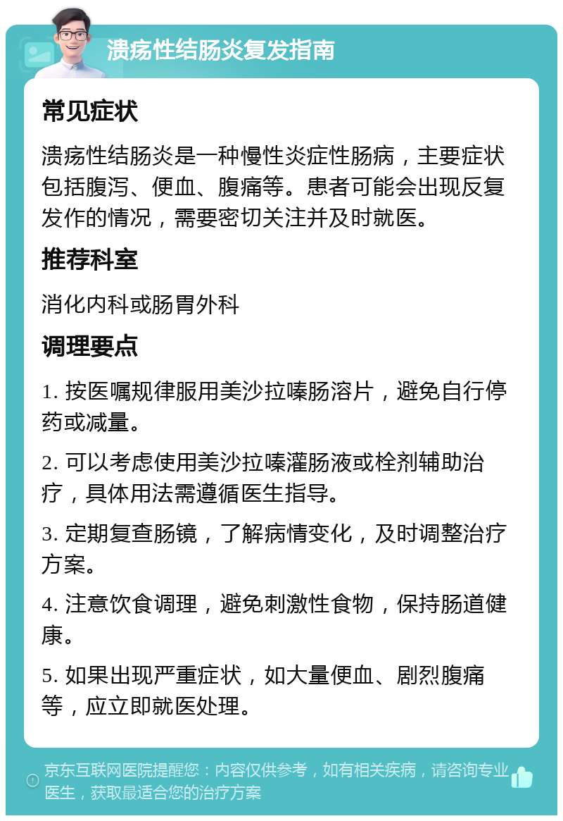 溃疡性结肠炎复发指南 常见症状 溃疡性结肠炎是一种慢性炎症性肠病，主要症状包括腹泻、便血、腹痛等。患者可能会出现反复发作的情况，需要密切关注并及时就医。 推荐科室 消化内科或肠胃外科 调理要点 1. 按医嘱规律服用美沙拉嗪肠溶片，避免自行停药或减量。 2. 可以考虑使用美沙拉嗪灌肠液或栓剂辅助治疗，具体用法需遵循医生指导。 3. 定期复查肠镜，了解病情变化，及时调整治疗方案。 4. 注意饮食调理，避免刺激性食物，保持肠道健康。 5. 如果出现严重症状，如大量便血、剧烈腹痛等，应立即就医处理。