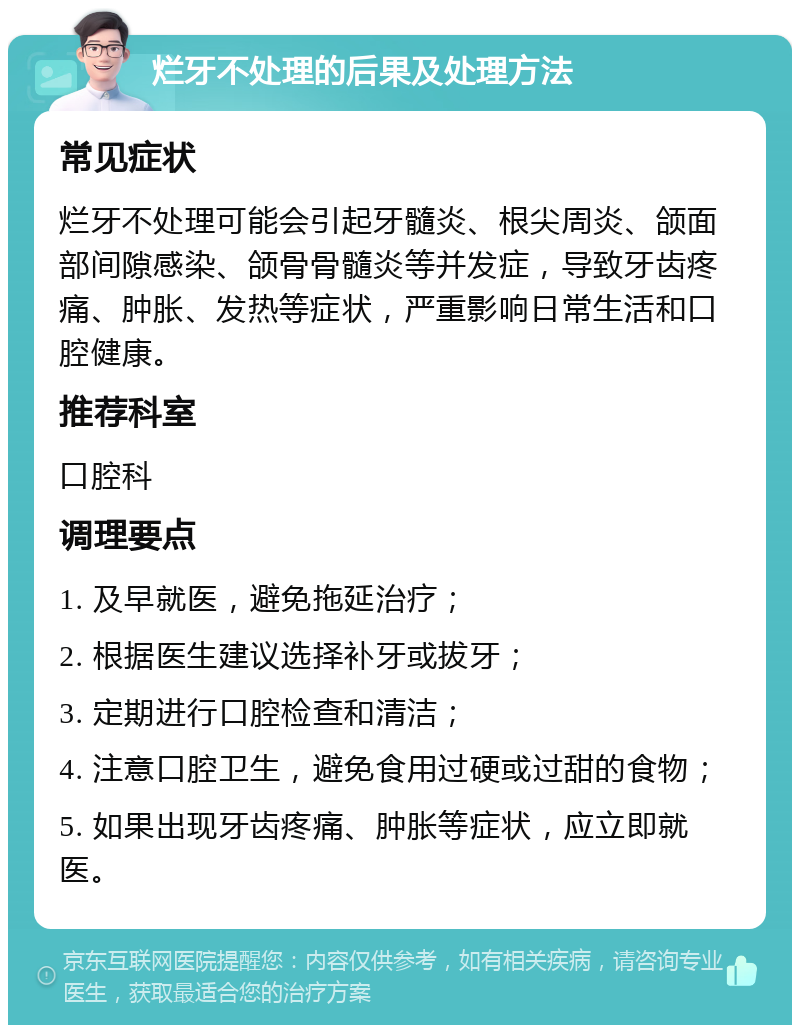 烂牙不处理的后果及处理方法 常见症状 烂牙不处理可能会引起牙髓炎、根尖周炎、颌面部间隙感染、颌骨骨髓炎等并发症，导致牙齿疼痛、肿胀、发热等症状，严重影响日常生活和口腔健康。 推荐科室 口腔科 调理要点 1. 及早就医，避免拖延治疗； 2. 根据医生建议选择补牙或拔牙； 3. 定期进行口腔检查和清洁； 4. 注意口腔卫生，避免食用过硬或过甜的食物； 5. 如果出现牙齿疼痛、肿胀等症状，应立即就医。