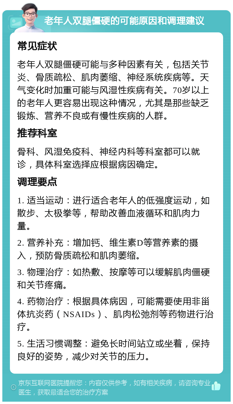 老年人双腿僵硬的可能原因和调理建议 常见症状 老年人双腿僵硬可能与多种因素有关，包括关节炎、骨质疏松、肌肉萎缩、神经系统疾病等。天气变化时加重可能与风湿性疾病有关。70岁以上的老年人更容易出现这种情况，尤其是那些缺乏锻炼、营养不良或有慢性疾病的人群。 推荐科室 骨科、风湿免疫科、神经内科等科室都可以就诊，具体科室选择应根据病因确定。 调理要点 1. 适当运动：进行适合老年人的低强度运动，如散步、太极拳等，帮助改善血液循环和肌肉力量。 2. 营养补充：增加钙、维生素D等营养素的摄入，预防骨质疏松和肌肉萎缩。 3. 物理治疗：如热敷、按摩等可以缓解肌肉僵硬和关节疼痛。 4. 药物治疗：根据具体病因，可能需要使用非甾体抗炎药（NSAIDs）、肌肉松弛剂等药物进行治疗。 5. 生活习惯调整：避免长时间站立或坐着，保持良好的姿势，减少对关节的压力。