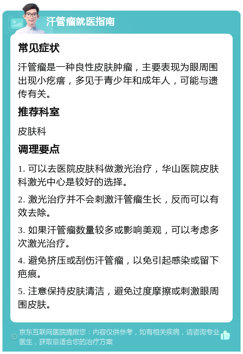 汗管瘤就医指南 常见症状 汗管瘤是一种良性皮肤肿瘤，主要表现为眼周围出现小疙瘩，多见于青少年和成年人，可能与遗传有关。 推荐科室 皮肤科 调理要点 1. 可以去医院皮肤科做激光治疗，华山医院皮肤科激光中心是较好的选择。 2. 激光治疗并不会刺激汗管瘤生长，反而可以有效去除。 3. 如果汗管瘤数量较多或影响美观，可以考虑多次激光治疗。 4. 避免挤压或刮伤汗管瘤，以免引起感染或留下疤痕。 5. 注意保持皮肤清洁，避免过度摩擦或刺激眼周围皮肤。