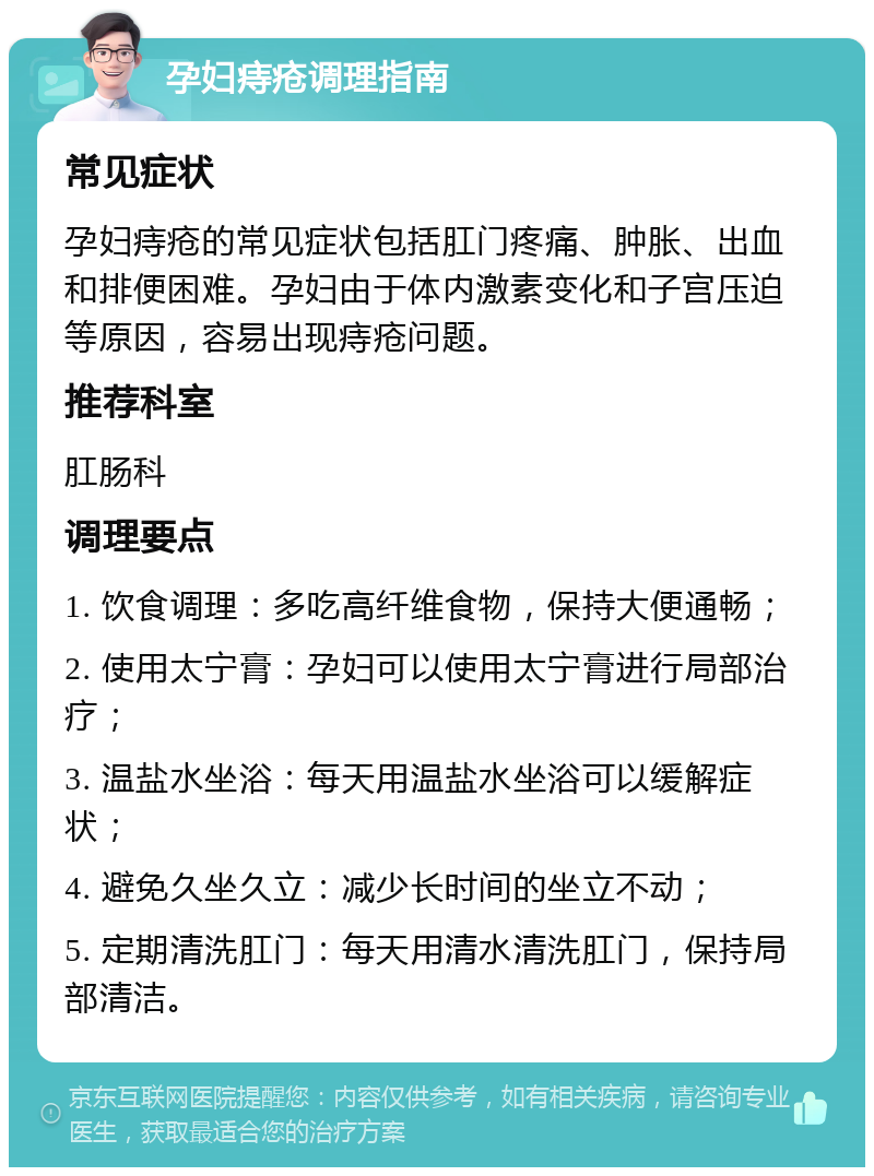 孕妇痔疮调理指南 常见症状 孕妇痔疮的常见症状包括肛门疼痛、肿胀、出血和排便困难。孕妇由于体内激素变化和子宫压迫等原因，容易出现痔疮问题。 推荐科室 肛肠科 调理要点 1. 饮食调理：多吃高纤维食物，保持大便通畅； 2. 使用太宁膏：孕妇可以使用太宁膏进行局部治疗； 3. 温盐水坐浴：每天用温盐水坐浴可以缓解症状； 4. 避免久坐久立：减少长时间的坐立不动； 5. 定期清洗肛门：每天用清水清洗肛门，保持局部清洁。