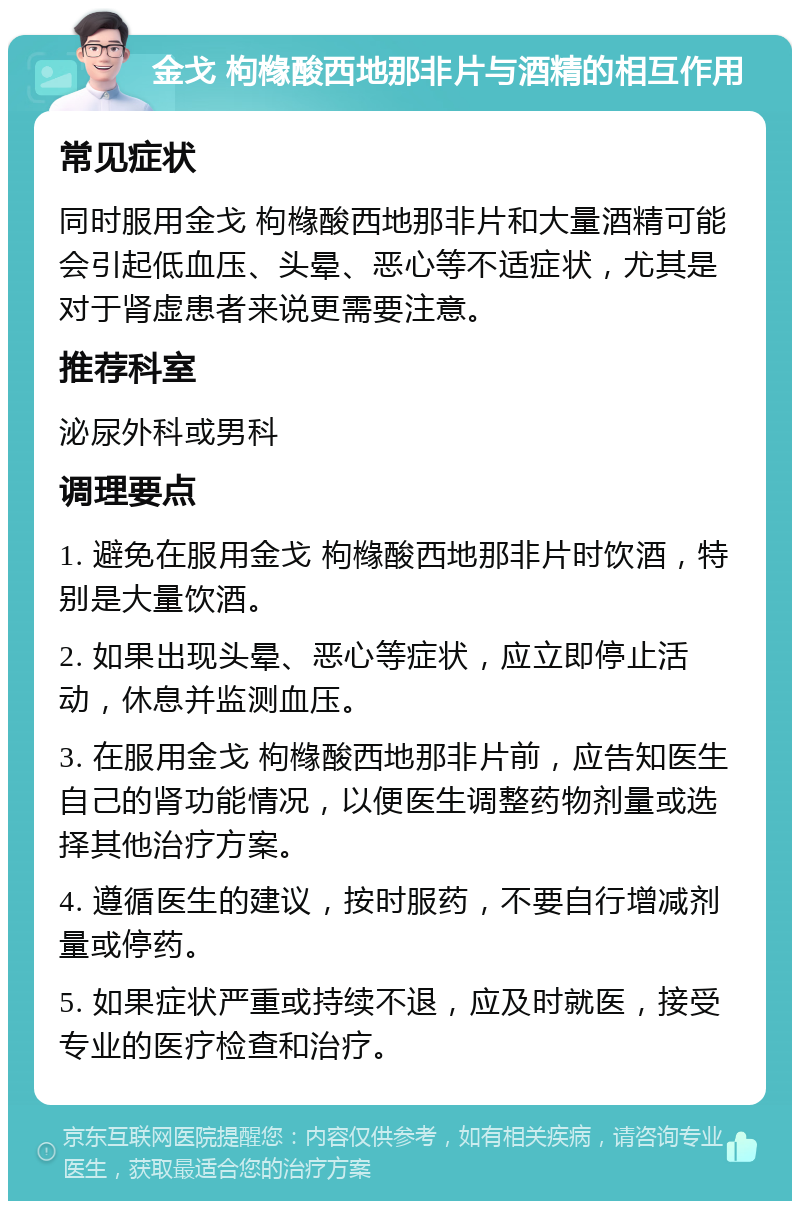 金戈 枸橼酸西地那非片与酒精的相互作用 常见症状 同时服用金戈 枸橼酸西地那非片和大量酒精可能会引起低血压、头晕、恶心等不适症状，尤其是对于肾虚患者来说更需要注意。 推荐科室 泌尿外科或男科 调理要点 1. 避免在服用金戈 枸橼酸西地那非片时饮酒，特别是大量饮酒。 2. 如果出现头晕、恶心等症状，应立即停止活动，休息并监测血压。 3. 在服用金戈 枸橼酸西地那非片前，应告知医生自己的肾功能情况，以便医生调整药物剂量或选择其他治疗方案。 4. 遵循医生的建议，按时服药，不要自行增减剂量或停药。 5. 如果症状严重或持续不退，应及时就医，接受专业的医疗检查和治疗。