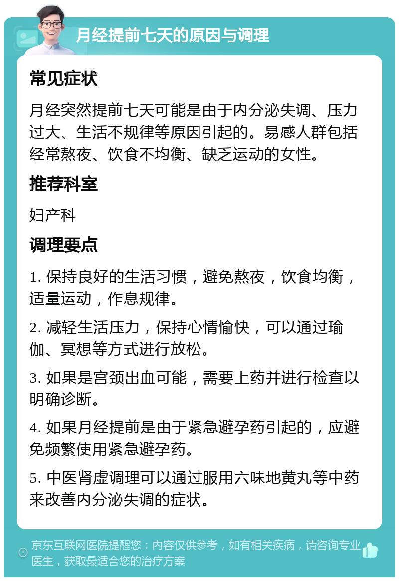 月经提前七天的原因与调理 常见症状 月经突然提前七天可能是由于内分泌失调、压力过大、生活不规律等原因引起的。易感人群包括经常熬夜、饮食不均衡、缺乏运动的女性。 推荐科室 妇产科 调理要点 1. 保持良好的生活习惯，避免熬夜，饮食均衡，适量运动，作息规律。 2. 减轻生活压力，保持心情愉快，可以通过瑜伽、冥想等方式进行放松。 3. 如果是宫颈出血可能，需要上药并进行检查以明确诊断。 4. 如果月经提前是由于紧急避孕药引起的，应避免频繁使用紧急避孕药。 5. 中医肾虚调理可以通过服用六味地黄丸等中药来改善内分泌失调的症状。