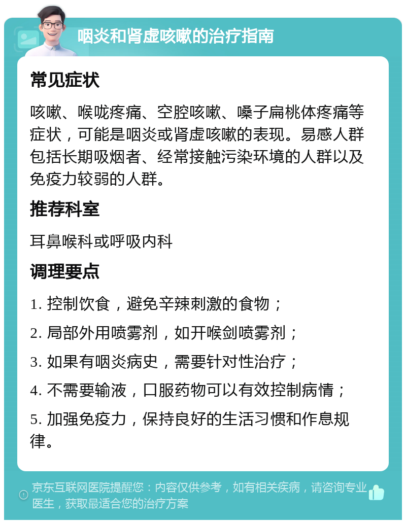 咽炎和肾虚咳嗽的治疗指南 常见症状 咳嗽、喉咙疼痛、空腔咳嗽、嗓子扁桃体疼痛等症状，可能是咽炎或肾虚咳嗽的表现。易感人群包括长期吸烟者、经常接触污染环境的人群以及免疫力较弱的人群。 推荐科室 耳鼻喉科或呼吸内科 调理要点 1. 控制饮食，避免辛辣刺激的食物； 2. 局部外用喷雾剂，如开喉剑喷雾剂； 3. 如果有咽炎病史，需要针对性治疗； 4. 不需要输液，口服药物可以有效控制病情； 5. 加强免疫力，保持良好的生活习惯和作息规律。