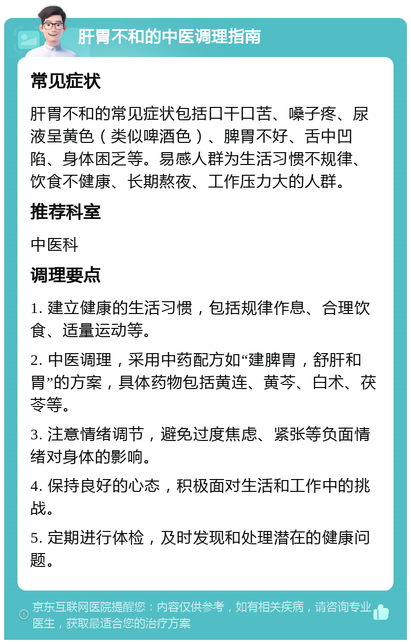 肝胃不和的中医调理指南 常见症状 肝胃不和的常见症状包括口干口苦、嗓子疼、尿液呈黄色（类似啤酒色）、脾胃不好、舌中凹陷、身体困乏等。易感人群为生活习惯不规律、饮食不健康、长期熬夜、工作压力大的人群。 推荐科室 中医科 调理要点 1. 建立健康的生活习惯，包括规律作息、合理饮食、适量运动等。 2. 中医调理，采用中药配方如“建脾胃，舒肝和胃”的方案，具体药物包括黄连、黄芩、白术、茯苓等。 3. 注意情绪调节，避免过度焦虑、紧张等负面情绪对身体的影响。 4. 保持良好的心态，积极面对生活和工作中的挑战。 5. 定期进行体检，及时发现和处理潜在的健康问题。